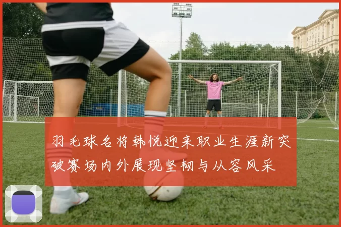 羽毛球名将韩悦迎来职业生涯新突破赛场内外展现坚韧与从容风采