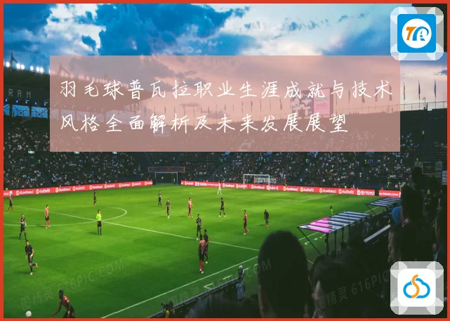 羽毛球普瓦拉职业生涯成就与技术风格全面解析及未来发展展望