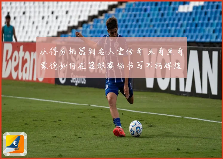 从得分机器到名人堂传奇 米奇里奇蒙德如何在篮球赛场书写不朽辉煌篇章