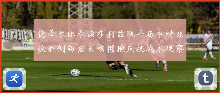 德泽尔比承诺在利兹联平局中特尔疯狂倒钩后亲吻拥抱庆祝战术观察