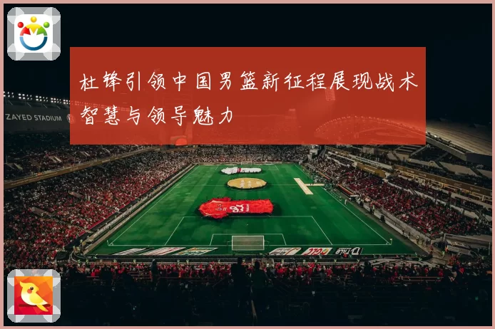 杜锋引领中国男篮新征程展现战术智慧与领导魅力