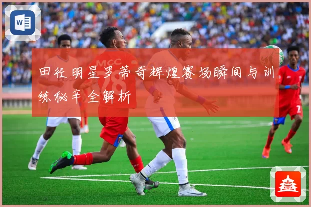 田径明星罗蒂奇辉煌赛场瞬间与训练秘辛全解析