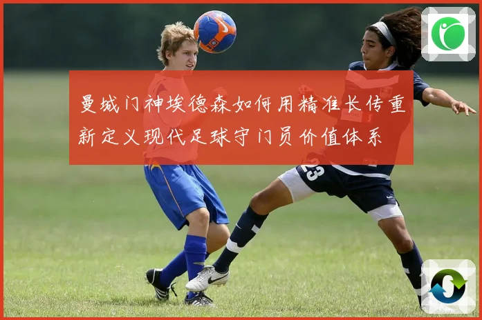 曼城门神埃德森如何用精准长传重新定义现代足球守门员价值体系