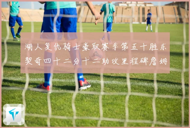 湖人复仇骑士豪取赛季第五十胜东契奇四十二分十二助攻里程碑詹姆赛场复盘