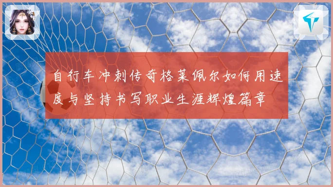 自行车冲刺传奇格莱佩尔如何用速度与坚持书写职业生涯辉煌篇章