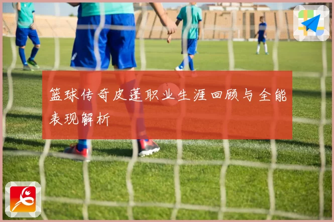 篮球传奇皮蓬职业生涯回顾与全能表现解析