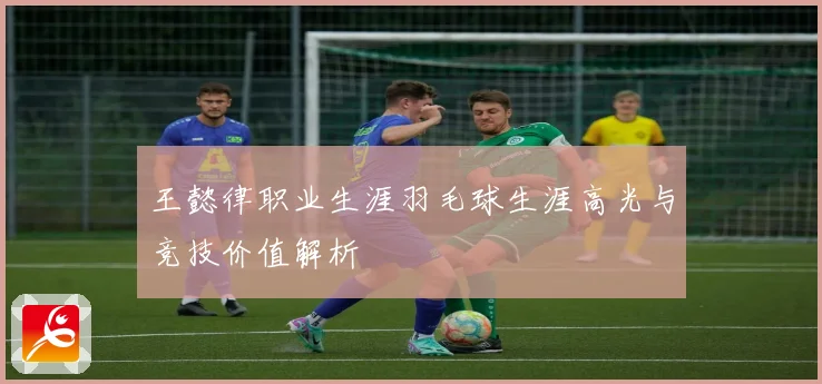 王懿律职业生涯羽毛球生涯高光与竞技价值解析