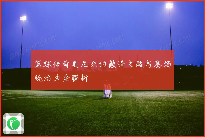 篮球传奇奥尼尔的巅峰之路与赛场统治力全解析