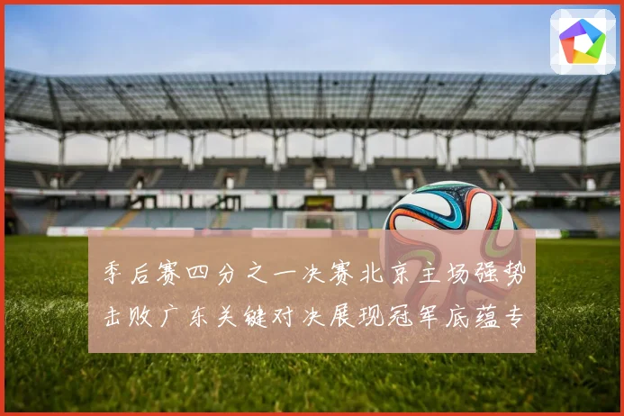 季后赛四分之一决赛北京主场强势击败广东关键对决展现冠军底蕴专题观察