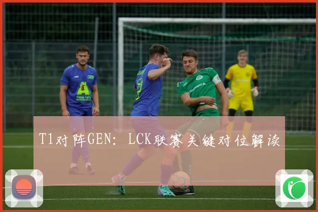 T1对阵GEN：LCK联赛关键对位解读