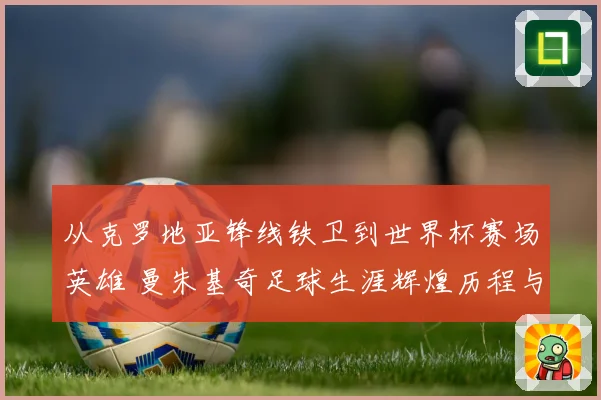 从克罗地亚锋线铁卫到世界杯赛场英雄 曼朱基奇足球生涯辉煌历程与经典瞬间全景回顾
