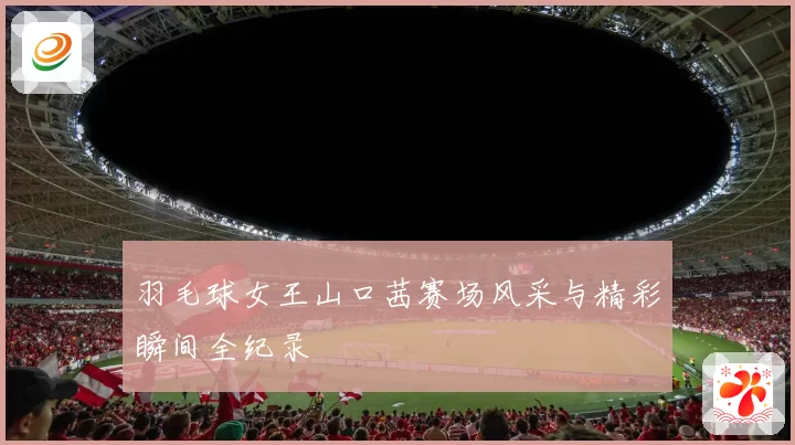 羽毛球女王山口茜赛场风采与精彩瞬间全纪录
