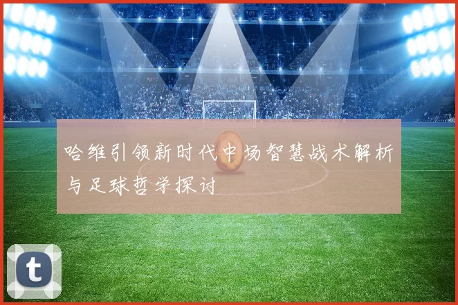 哈维引领新时代中场智慧战术解析与足球哲学探讨