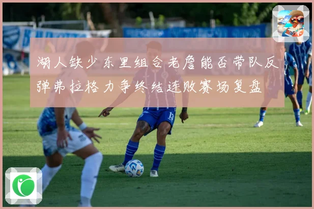 湖人缺少东里组合老詹能否带队反弹弗拉格力争终结连败赛场复盘