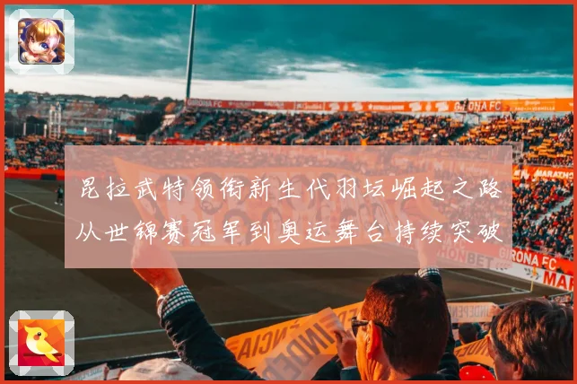 昆拉武特领衔新生代羽坛崛起之路从世锦赛冠军到奥运舞台持续突破成长记