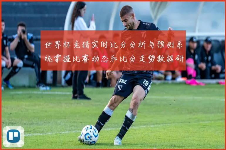 世界杯竞猜实时比分分析与预测系统掌握比赛动态和比分走势数据研判