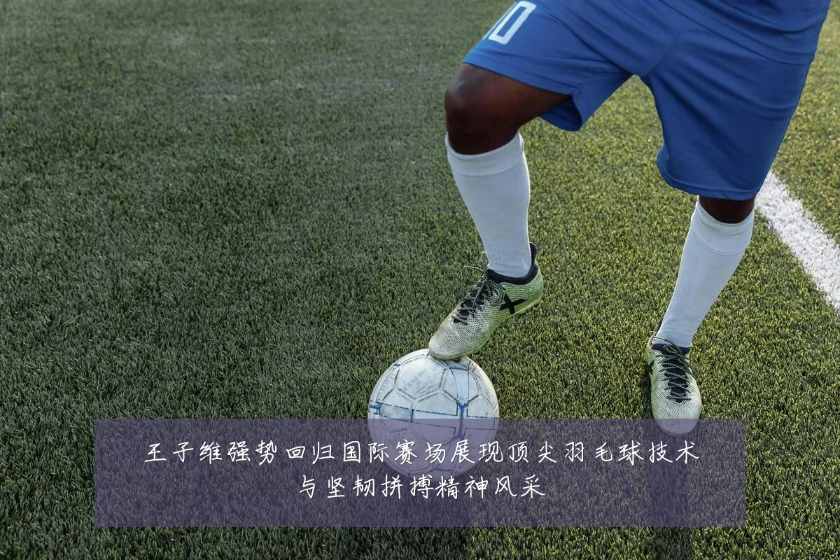 王子维强势回归国际赛场展现顶尖羽毛球技术与坚韧拼搏精神风采